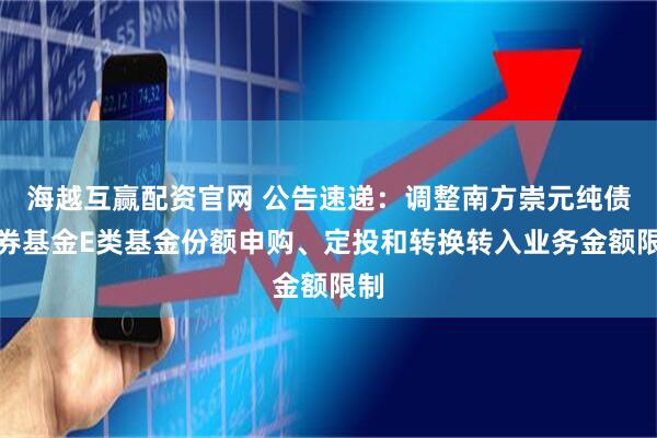 海越互赢配资官网 公告速递：调整南方崇元纯债债券基金E类基金份额申购、定投和转换转入业务金额限制