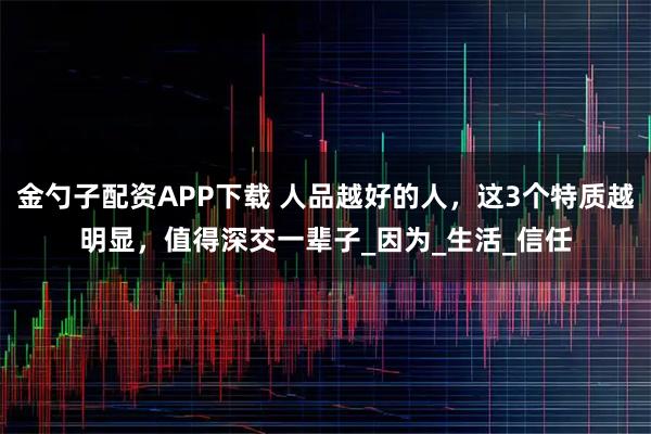 金勺子配资APP下载 人品越好的人，这3个特质越明显，值得深交一辈子_因为_生活_信任