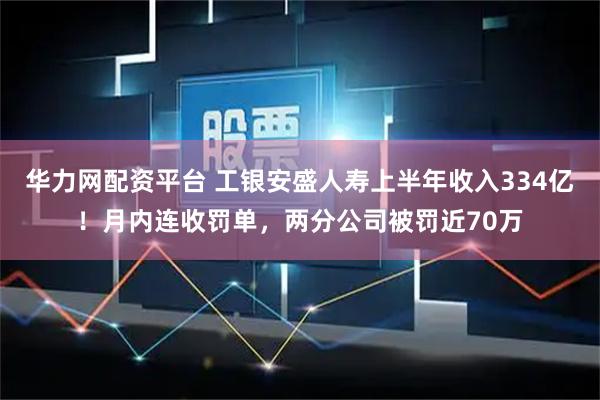 华力网配资平台 工银安盛人寿上半年收入334亿！月内连收罚单，两分公司被罚近70万