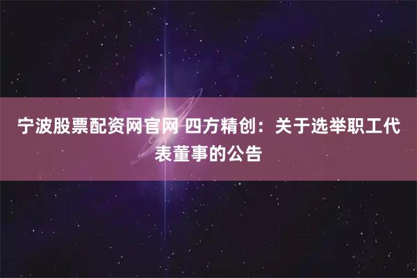 宁波股票配资网官网 四方精创：关于选举职工代表董事的公告