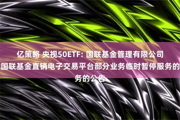亿策略 央视50ETF: 国联基金管理有限公司关于国联基金直销电子交易平台部分业务临时暂停服务的公告