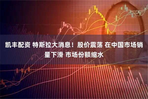 凯丰配资 特斯拉大消息！股价震荡 在中国市场销量下滑 市场份额缩水