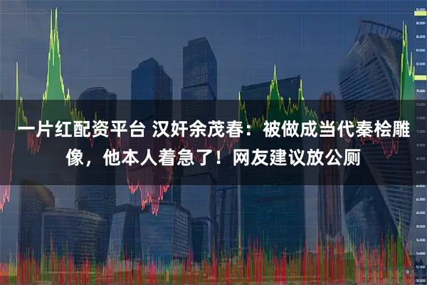 一片红配资平台 汉奸余茂春：被做成当代秦桧雕像，他本人着急了！网友建议放公厕