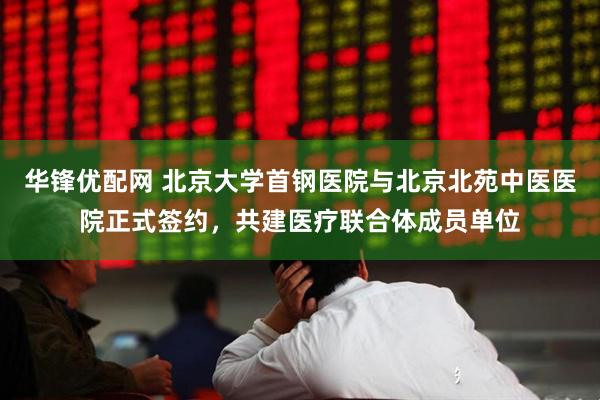 华锋优配网 北京大学首钢医院与北京北苑中医医院正式签约，共建医疗联合体成员单位