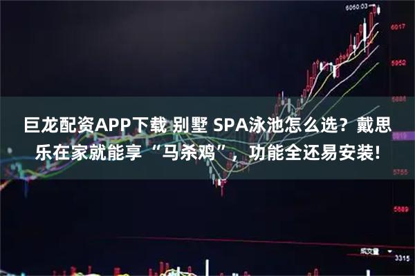巨龙配资APP下载 别墅 SPA泳池怎么选？戴思乐在家就能享 “马杀鸡”，功能全还易安装!