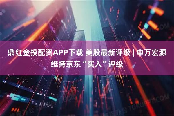 鼎红金投配资APP下载 美股最新评级 | 申万宏源维持京东“买入”评级