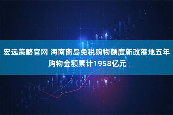 宏远策略官网 海南离岛免税购物额度新政落地五年 购物金额累计1958亿元