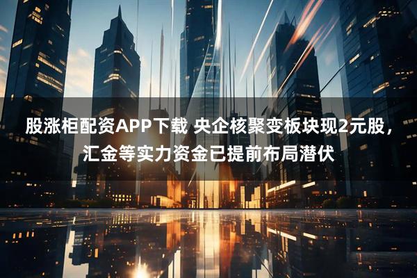 股涨柜配资APP下载 央企核聚变板块现2元股,汇金等实力资金已提前布局潜伏