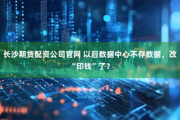 长沙期货配资公司官网 以后数据中心不存数据，改“印钱”了？