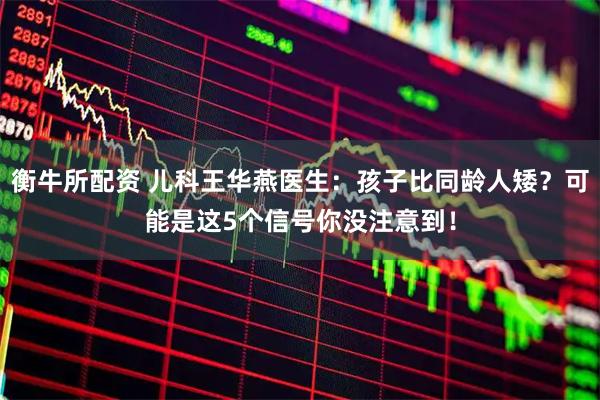 衡牛所配资 儿科王华燕医生：孩子比同龄人矮？可能是这5个信号你没注意到！