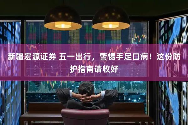 新疆宏源证券 五一出行，警惕手足口病！这份防护指南请收好